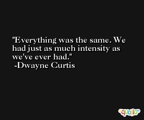 Everything was the same. We had just as much intensity as we've ever had. -Dwayne Curtis