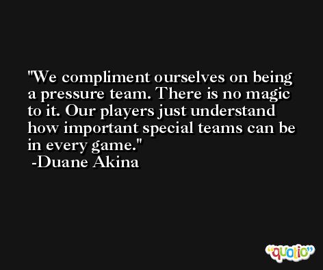 We compliment ourselves on being a pressure team. There is no magic to it. Our players just understand how important special teams can be in every game. -Duane Akina