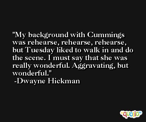 My background with Cummings was rehearse, rehearse, rehearse, but Tuesday liked to walk in and do the scene. I must say that she was really wonderful. Aggravating, but wonderful. -Dwayne Hickman