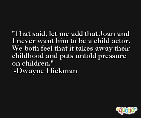 That said, let me add that Joan and I never want him to be a child actor. We both feel that it takes away their childhood and puts untold pressure on children. -Dwayne Hickman