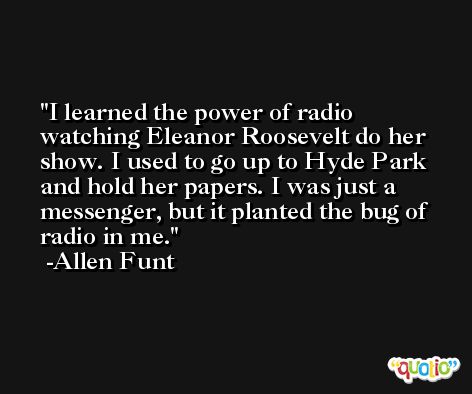 I learned the power of radio watching Eleanor Roosevelt do her show. I used to go up to Hyde Park and hold her papers. I was just a messenger, but it planted the bug of radio in me. -Allen Funt