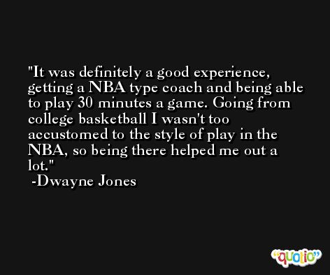 It was definitely a good experience, getting a NBA type coach and being able to play 30 minutes a game. Going from college basketball I wasn't too accustomed to the style of play in the NBA, so being there helped me out a lot. -Dwayne Jones