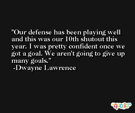 Our defense has been playing well and this was our 10th shutout this year. I was pretty confident once we got a goal. We aren't going to give up many goals. -Dwayne Lawrence
