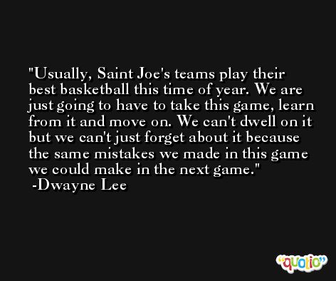 Usually, Saint Joe's teams play their best basketball this time of year. We are just going to have to take this game, learn from it and move on. We can't dwell on it but we can't just forget about it because the same mistakes we made in this game we could make in the next game. -Dwayne Lee