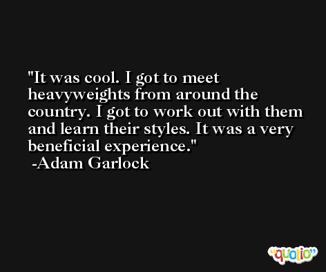 It was cool. I got to meet heavyweights from around the country. I got to work out with them and learn their styles. It was a very beneficial experience. -Adam Garlock