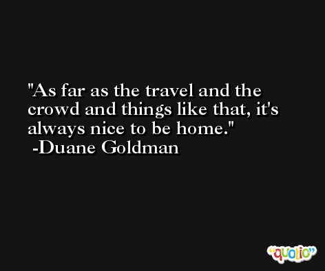 As far as the travel and the crowd and things like that, it's always nice to be home. -Duane Goldman