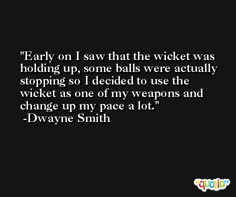Early on I saw that the wicket was holding up, some balls were actually stopping so I decided to use the wicket as one of my weapons and change up my pace a lot. -Dwayne Smith