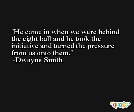 He came in when we were behind the eight ball and he took the initiative and turned the pressure from us onto them. -Dwayne Smith