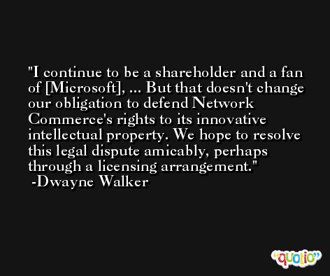 I continue to be a shareholder and a fan of [Microsoft], ... But that doesn't change our obligation to defend Network Commerce's rights to its innovative intellectual property. We hope to resolve this legal dispute amicably, perhaps through a licensing arrangement. -Dwayne Walker