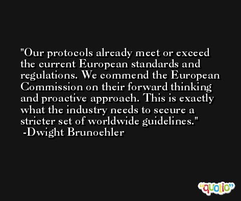 Our protocols already meet or exceed the current European standards and regulations. We commend the European Commission on their forward thinking and proactive approach. This is exactly what the industry needs to secure a stricter set of worldwide guidelines. -Dwight Brunoehler