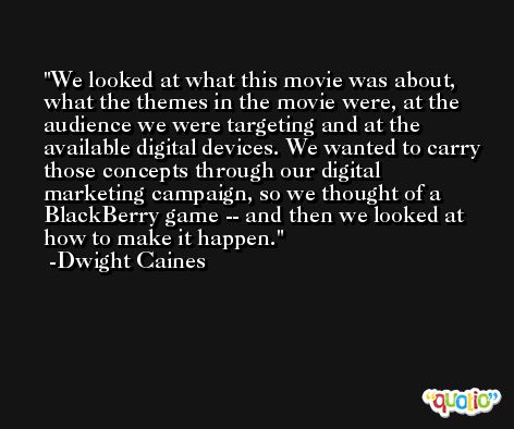 We looked at what this movie was about, what the themes in the movie were, at the audience we were targeting and at the available digital devices. We wanted to carry those concepts through our digital marketing campaign, so we thought of a BlackBerry game -- and then we looked at how to make it happen. -Dwight Caines
