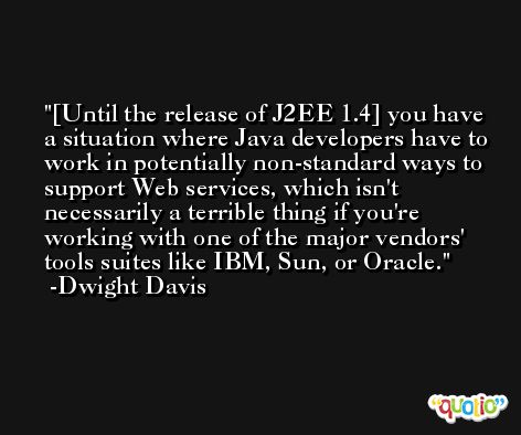 [Until the release of J2EE 1.4] you have a situation where Java developers have to work in potentially non-standard ways to support Web services, which isn't necessarily a terrible thing if you're working with one of the major vendors' tools suites like IBM, Sun, or Oracle. -Dwight Davis