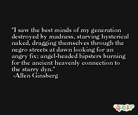 I saw the best minds of my generation destroyed by madness, starving hysterical naked, dragging themselves through the negro streets at dawn looking for an angry fix; angel-headed hipsters burning for the ancient heavenly connection to the starry dyn. -Allen Ginsberg