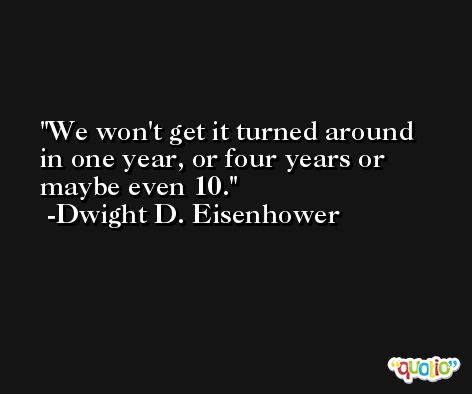 We won't get it turned around in one year, or four years or maybe even 10. -Dwight D. Eisenhower