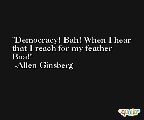 Democracy! Bah! When I hear that I reach for my feather Boa! -Allen Ginsberg