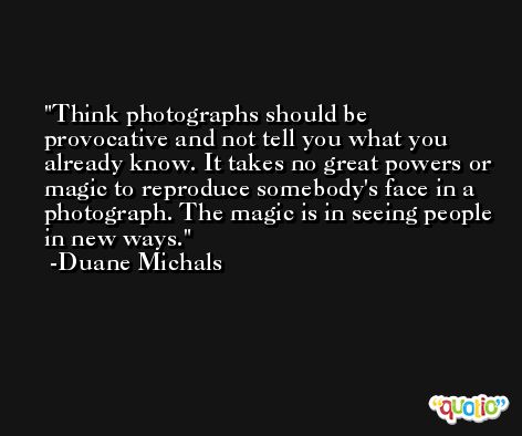 Think photographs should be provocative and not tell you what you already know. It takes no great powers or magic to reproduce somebody's face in a photograph. The magic is in seeing people in new ways. -Duane Michals