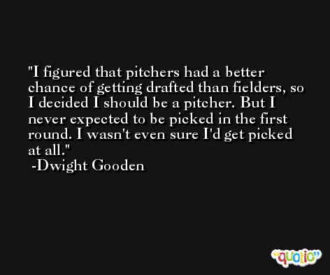 I figured that pitchers had a better chance of getting drafted than fielders, so I decided I should be a pitcher. But I never expected to be picked in the first round. I wasn't even sure I'd get picked at all. -Dwight Gooden
