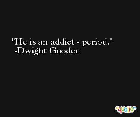 He is an addict - period. -Dwight Gooden