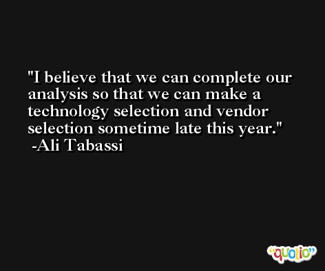 I believe that we can complete our analysis so that we can make a technology selection and vendor selection sometime late this year. -Ali Tabassi