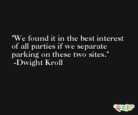 We found it in the best interest of all parties if we separate parking on these two sites. -Dwight Kroll
