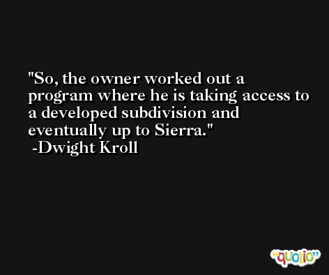 So, the owner worked out a program where he is taking access to a developed subdivision and eventually up to Sierra. -Dwight Kroll