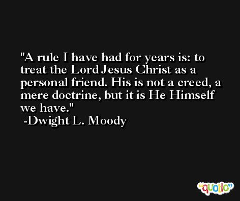 A rule I have had for years is: to treat the Lord Jesus Christ as a personal friend. His is not a creed, a mere doctrine, but it is He Himself we have. -Dwight L. Moody