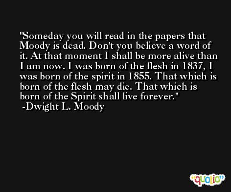 Someday you will read in the papers that Moody is dead. Don't you believe a word of it. At that moment I shall be more alive than I am now. I was born of the flesh in 1837, I was born of the spirit in 1855. That which is born of the flesh may die. That which is born of the Spirit shall live forever. -Dwight L. Moody