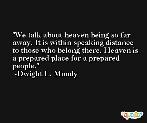 We talk about heaven being so far away. It is within speaking distance to those who belong there. Heaven is a prepared place for a prepared people. -Dwight L. Moody