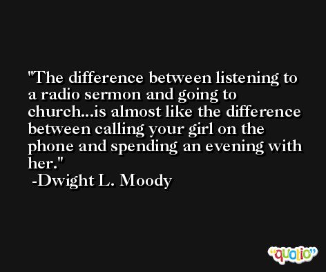 The difference between listening to a radio sermon and going to church...is almost like the difference between calling your girl on the phone and spending an evening with her. -Dwight L. Moody