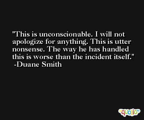 This is unconscionable. I will not apologize for anything. This is utter nonsense. The way he has handled this is worse than the incident itself. -Duane Smith