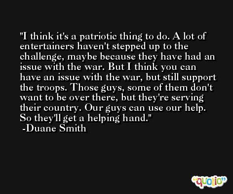 I think it's a patriotic thing to do. A lot of entertainers haven't stepped up to the challenge, maybe because they have had an issue with the war. But I think you can have an issue with the war, but still support the troops. Those guys, some of them don't want to be over there, but they're serving their country. Our guys can use our help. So they'll get a helping hand. -Duane Smith