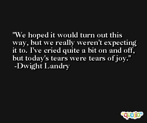 We hoped it would turn out this way, but we really weren't expecting it to. I've cried quite a bit on and off, but today's tears were tears of joy. -Dwight Landry