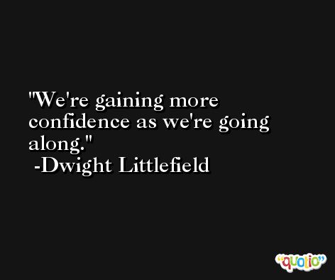 We're gaining more confidence as we're going along. -Dwight Littlefield