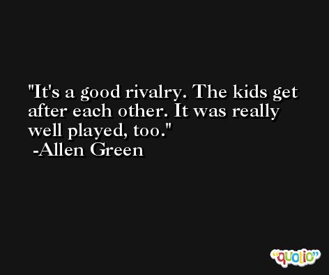 It's a good rivalry. The kids get after each other. It was really well played, too. -Allen Green