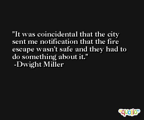 It was coincidental that the city sent me notification that the fire escape wasn't safe and they had to do something about it. -Dwight Miller