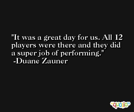 It was a great day for us. All 12 players were there and they did a super job of performing. -Duane Zauner