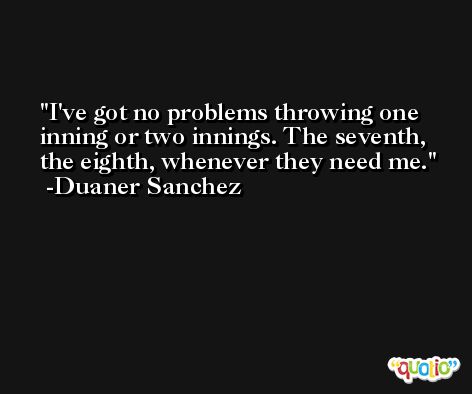 I've got no problems throwing one inning or two innings. The seventh, the eighth, whenever they need me. -Duaner Sanchez