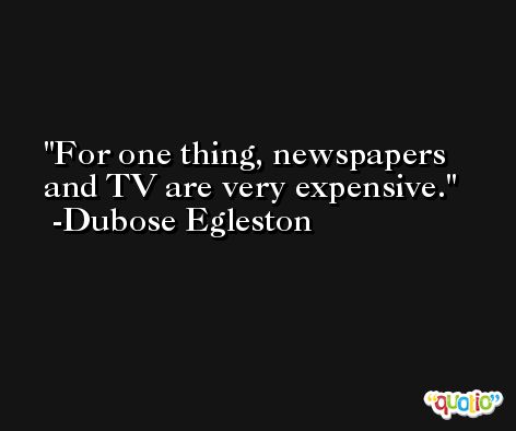 For one thing, newspapers and TV are very expensive. -Dubose Egleston