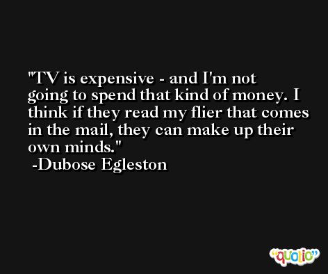 TV is expensive - and I'm not going to spend that kind of money. I think if they read my flier that comes in the mail, they can make up their own minds. -Dubose Egleston