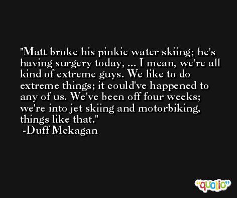 Matt broke his pinkie water skiing; he's having surgery today, ... I mean, we're all kind of extreme guys. We like to do extreme things; it could've happened to any of us. We've been off four weeks; we're into jet skiing and motorbiking, things like that. -Duff Mckagan