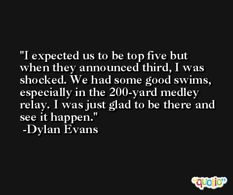 I expected us to be top five but when they announced third, I was shocked. We had some good swims, especially in the 200-yard medley relay. I was just glad to be there and see it happen. -Dylan Evans