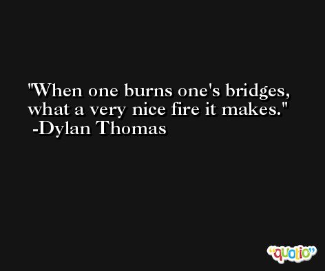 When one burns one's bridges, what a very nice fire it makes. -Dylan Thomas
