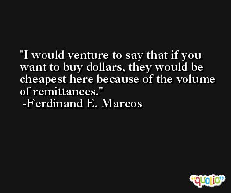 I would venture to say that if you want to buy dollars, they would be cheapest here because of the volume of remittances. -Ferdinand E. Marcos