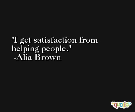 I get satisfaction from helping people. -Alia Brown