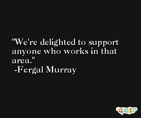 We're delighted to support anyone who works in that area. -Fergal Murray