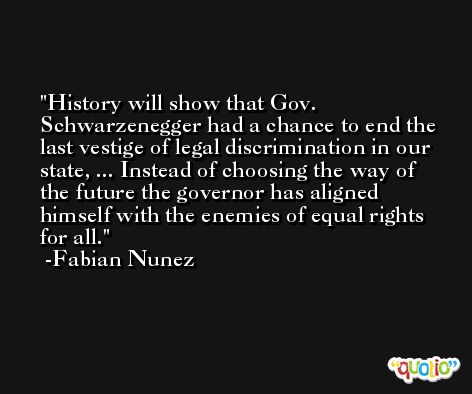 History will show that Gov. Schwarzenegger had a chance to end the last vestige of legal discrimination in our state, ... Instead of choosing the way of the future the governor has aligned himself with the enemies of equal rights for all. -Fabian Nunez
