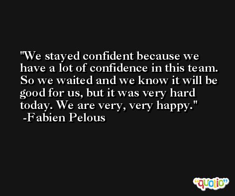 We stayed confident because we have a lot of confidence in this team. So we waited and we know it will be good for us, but it was very hard today. We are very, very happy. -Fabien Pelous