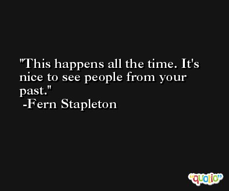 This happens all the time. It's nice to see people from your past. -Fern Stapleton