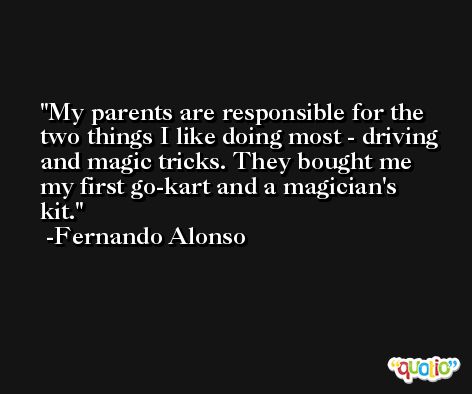 My parents are responsible for the two things I like doing most - driving and magic tricks. They bought me my first go-kart and a magician's kit. -Fernando Alonso