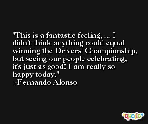 This is a fantastic feeling, ... I didn't think anything could equal winning the Drivers' Championship, but seeing our people celebrating, it's just as good! I am really so happy today. -Fernando Alonso